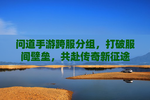 问道手游跨服分组，打破服间壁垒，共赴传奇新征途