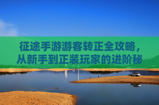 征途手游游客转正全攻略，从新手到正装玩家的进阶秘籍