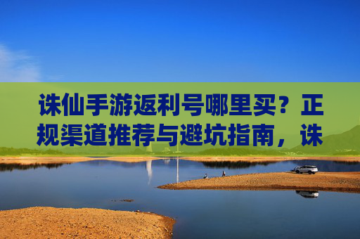 诛仙手游返利号哪里买？正规渠道推荐与避坑指南，诛仙手游返利号哪里买？正规渠道推荐与避坑指南