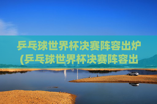 乒乓球世界杯决赛阵容出炉(乒乓球世界杯决赛阵容出炉了吗)