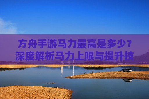 方舟手游马力最高是多少？深度解析马力上限与提升技巧，方舟手游马力最高是多少？深度解析马力上限与提升技巧