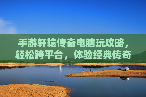 手游轩辕传奇电脑玩攻略，轻松跨平台，体验经典传奇新乐趣
