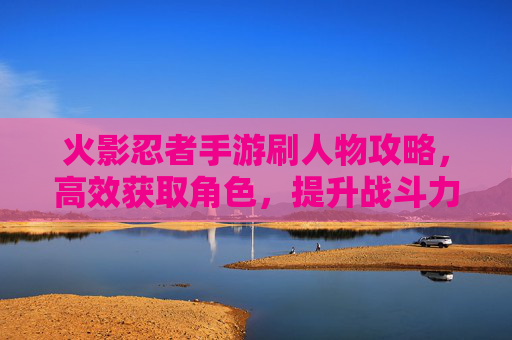火影忍者手游刷人物攻略，高效获取角色，提升战斗力的秘诀