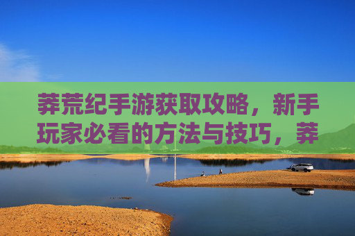 莽荒纪手游获取攻略，新手玩家必看的方法与技巧，莽荒纪手游获取攻略，新手玩家必看的方法与技巧
