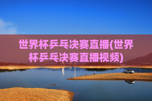世界杯乒乓决赛直播(世界杯乒乓决赛直播视频)