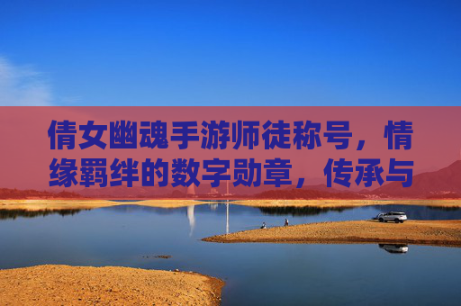 倩女幽魂手游师徒称号，情缘羁绊的数字勋章，传承与陪伴的象征