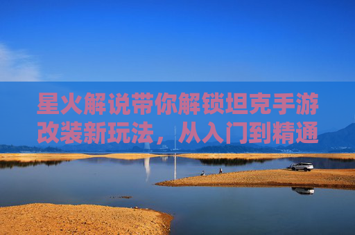 星火解说带你解锁坦克手游改装新玩法,从入门到精通的实战指南,星火解说,坦克手游改装新玩法从入门到精通实战指南