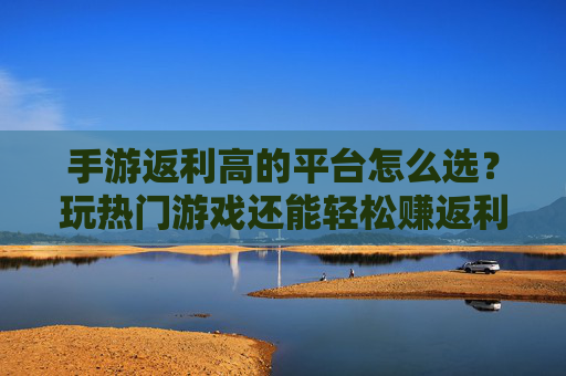 手游返利高的平台怎么选?玩热门游戏还能轻松赚返利,这些平台推荐给你!