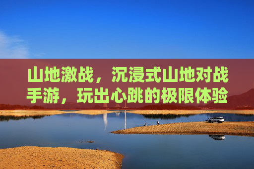 山地激战,沉浸式山地对战手游,玩出心跳的极限体验!山地激战,沉浸式山地对战手游,玩出心跳的极限体验
