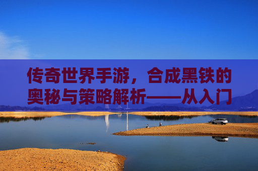 传奇世界手游,合成黑铁的奥秘与策略解析——从入门到精通的进阶指南,传奇世界手游,合成黑铁的奥秘与策略解析——从入门到精通的进阶指南