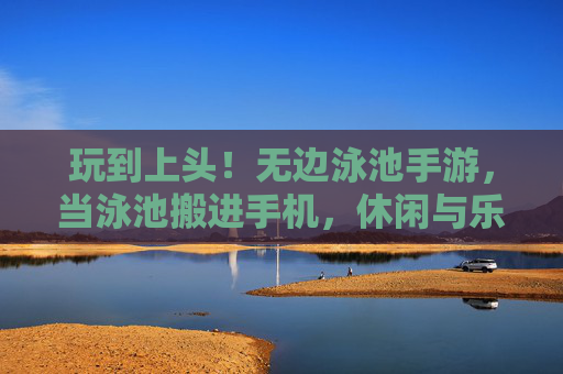 玩到上头！无边泳池手游，当泳池搬进手机，休闲与乐趣的完美融合，玩到上头！无边泳池手游，当泳池搬进手机，休闲与乐趣的完美融合