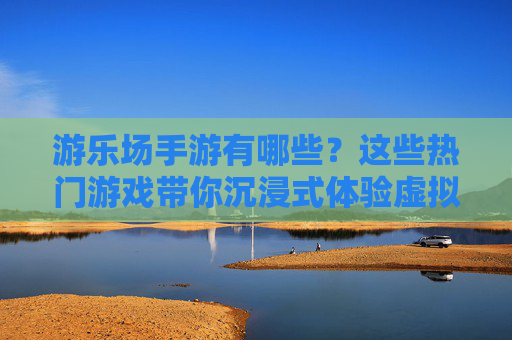 游乐场手游有哪些？这些热门游戏带你沉浸式体验虚拟游乐场，游乐场手游有哪些？这些热门游戏带你沉浸式体验虚拟游乐场