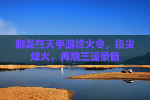 御龙在天手游烽火令,指尖烽火,再燃三国豪情