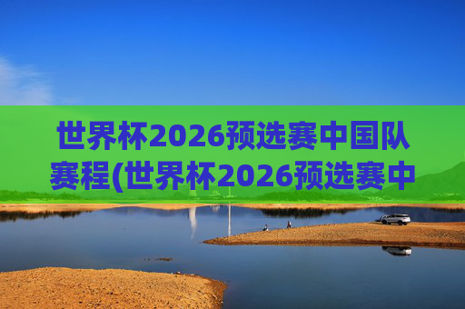 世界杯2026预选赛中国队赛程(世界杯2026预选赛中国队赛程时间)