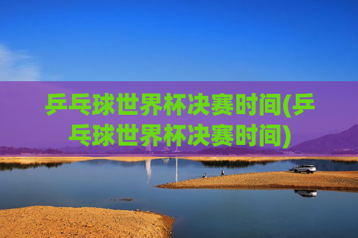 乒乓球世界杯决赛时间(乒乓球世界杯决赛时间)