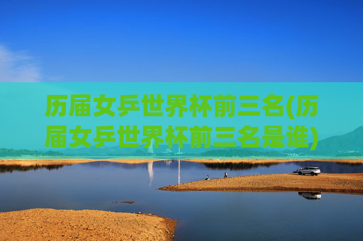 历届女乒世界杯前三名(历届女乒世界杯前三名是谁)