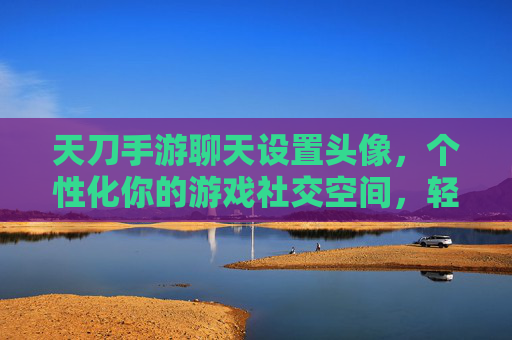 天刀手游聊天设置头像,个性化你的游戏社交空间,轻松提升社交辨识度,天刀手游聊天设置头像,个性化你的游戏社交空间,轻松提升社交辨识度