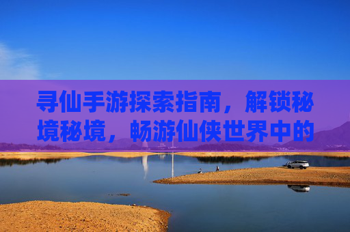 寻仙手游探索指南，解锁秘境秘境，畅游仙侠世界中的每一个角落，寻仙手游探索秘境指南，解锁仙侠世界每一个角落的隐藏秘境