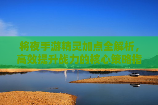 将夜手游精灵加点全解析，高效提升战力的核心策略指南