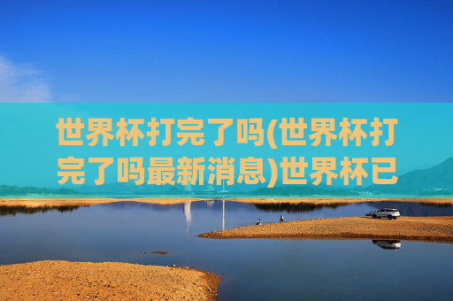世界杯打完了吗(世界杯打完了吗最新消息)世界杯已打完了吗?最新赛况与结果汇总
