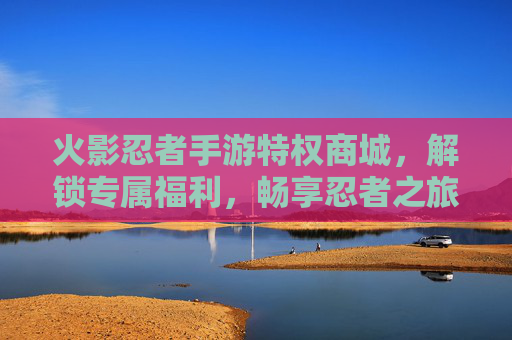 火影忍者手游特权商城,解锁专属福利,畅享忍者之旅的特权加成