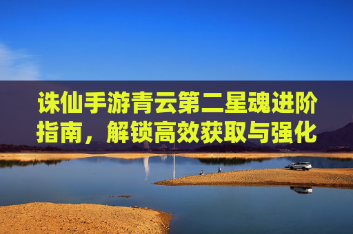 诛仙手游青云第二星魂进阶指南，解锁高效获取与强化路径，助力玩家突破战斗瓶颈，诛仙手游青云第二星魂进阶指南，高效获取与强化路径解析，助你突破战斗瓶颈
