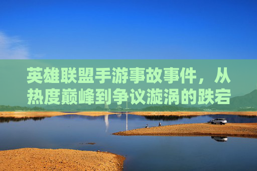 英雄联盟手游事故事件,从热度巅峰到争议漩涡的跌宕与反思