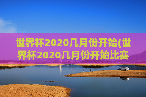 世界杯2020几月份开始(世界杯2020几月份开始比赛)2020年世界杯几月份开始（比赛时间）