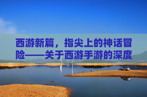 西游新篇,指尖上的神话冒险——关于西游手游的深度解析