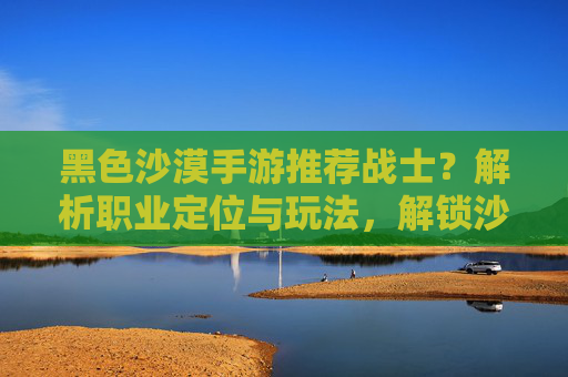 黑色沙漠手游推荐战士?解析职业定位与玩法,解锁沙漠征服新思路,黑色沙漠手游推荐战士?解析职业定位与玩法,解锁沙漠征服新思路