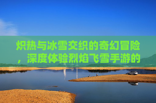 炽热与冰雪交织的奇幻冒险，深度体验烈焰飞雪手游的独特魅力