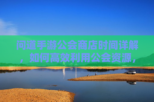 问道手游公会商店时间详解,如何高效利用公会资源,提升游戏体验?