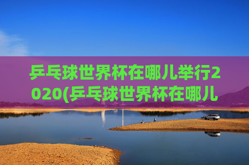 乒乓球世界杯在哪儿举行2020(乒乓球世界杯在哪儿举行2020年)