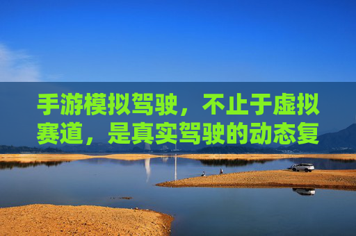 手游模拟驾驶，不止于虚拟赛道，是真实驾驶的动态复刻与沉浸式体验