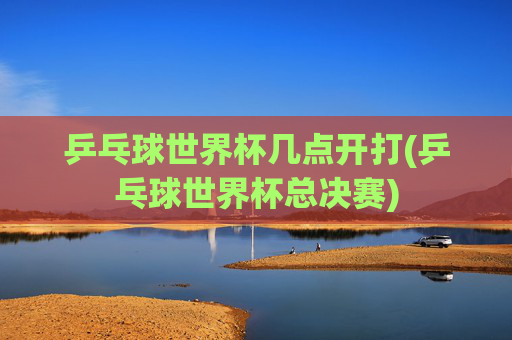 乒乓球世界杯几点开打(乒乓球世界杯总决赛)