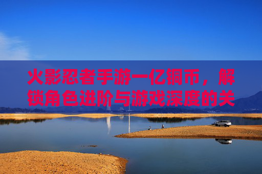 火影忍者手游一亿铜币,解锁角色进阶与游戏深度的关键资源,火影忍者手游一亿铜币,解锁角色进阶与游戏深度的核心资源