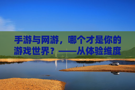 手游与网游，哪个才是你的游戏世界？——从体验维度深度解析