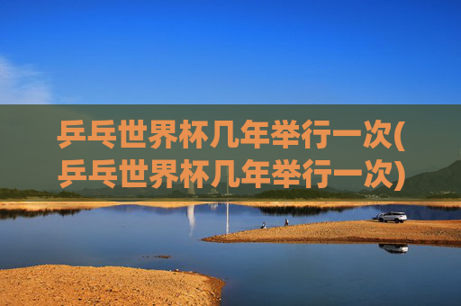 乒乓世界杯几年举行一次(乒乓世界杯几年举行一次)