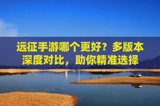 远征手游哪个更好？多版本深度对比，助你精准选择