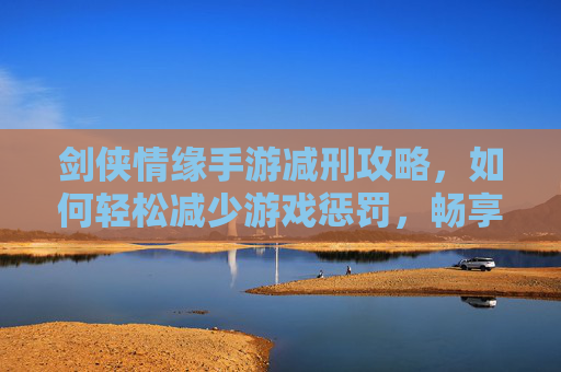剑侠情缘手游减刑攻略,如何轻松减少游戏惩罚,畅享无压力体验