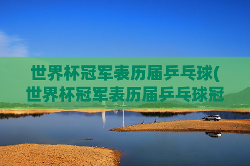 世界杯冠军表历届乒乓球(世界杯冠军表历届乒乓球冠军名单)世界杯冠军表,历届乒乓球冠军名单