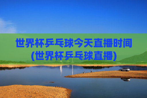 世界杯乒乓球今天直播时间(世界杯乒乓球直播)
