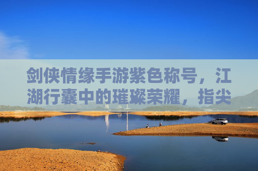 剑侠情缘手游紫色称号,江湖行囊中的璀璨荣耀,指尖江湖的荣耀印记,剑侠情缘手游紫色称号,江湖行囊中的璀璨荣耀,指尖江湖的荣耀印记