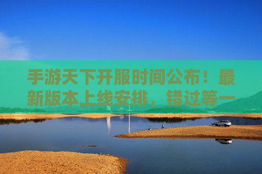 手游天下开服时间公布！最新版本上线安排，错过等一年？