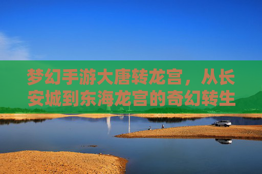 梦幻手游大唐转龙宫,从长安城到东海龙宫的奇幻转生,开启神龙之梦的全新篇章,梦幻手游大唐转龙宫,从长安城到东海龙宫的奇幻转生,开启神龙之梦的全新篇章