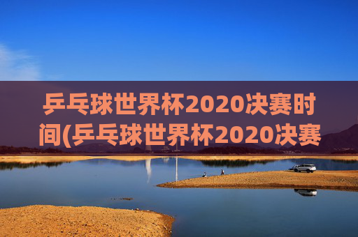 乒乓球世界杯2020决赛时间(乒乓球世界杯2020决赛时间表)