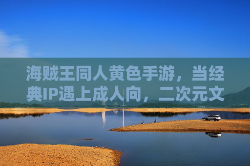 海贼王同人黄色手游,当经典IP遇上成人向,二次元文化的成人化改编与争议