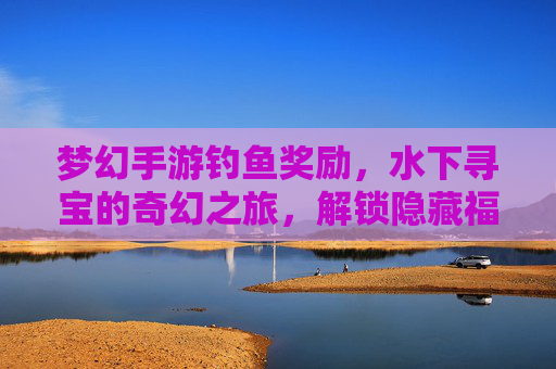 梦幻手游钓鱼奖励,水下寻宝的奇幻之旅,解锁隐藏福利与游戏进阶的秘密