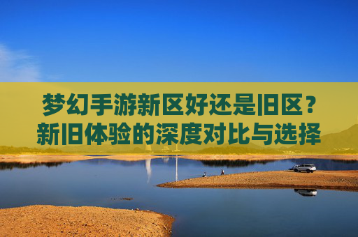 梦幻手游新区好还是旧区?新旧体验的深度对比与选择建议,梦幻手游新区vs旧区,新旧体验的深度对比与选择建议