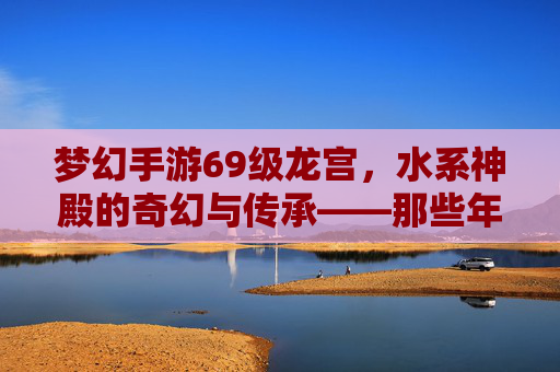 梦幻手游69级龙宫，水系神殿的奇幻与传承——那些年我们走过的水系圣境